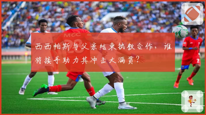 西西帕斯与父亲结束执教合作,谁将接手助力其冲击大满贯?