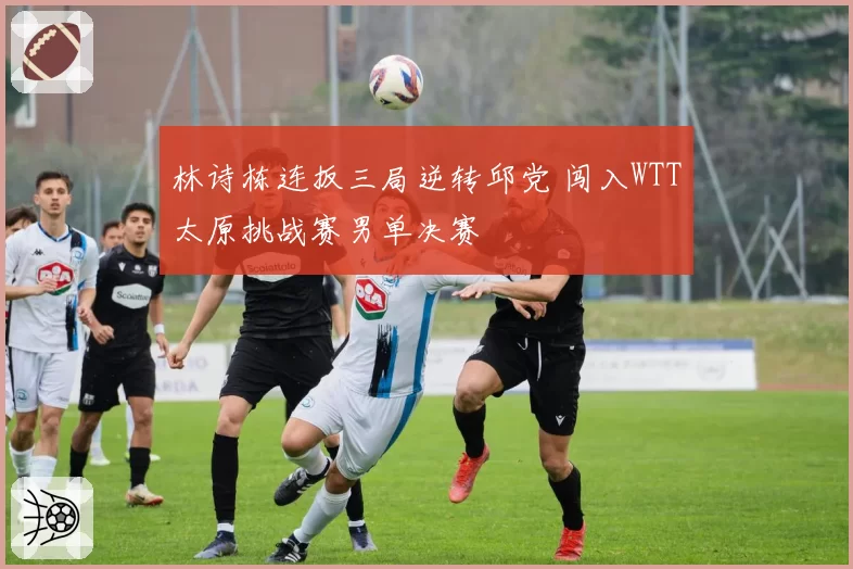 林诗栋连扳三局逆转邱党 闯入WTT太原挑战赛男单决赛
