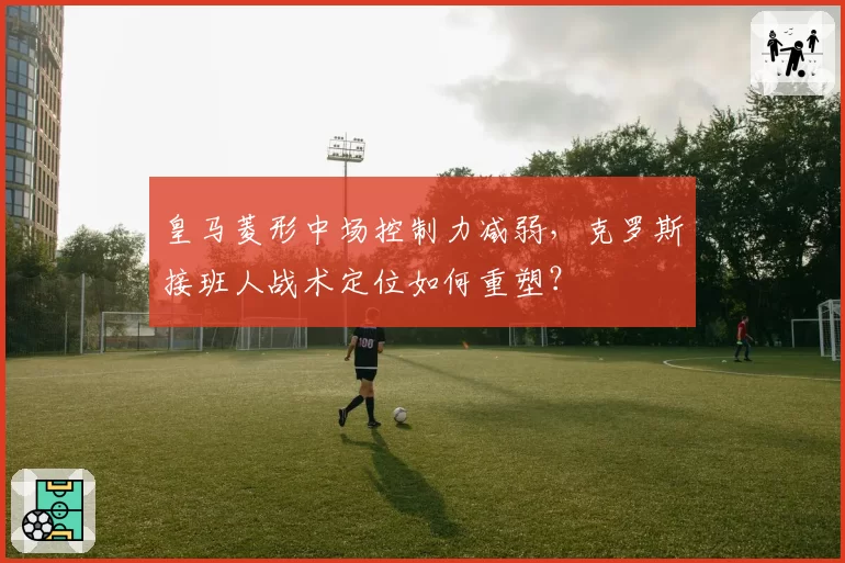 皇马菱形中场控制力减弱,克罗斯接班人战术定位如何重塑?