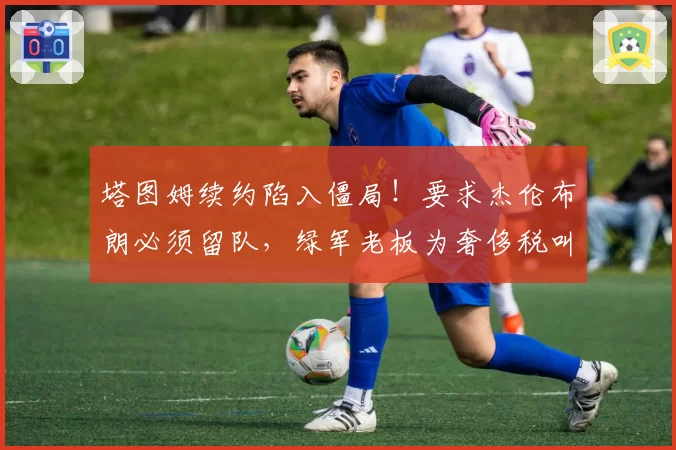 塔图姆续约陷入僵局!要求杰伦布朗必须留队,绿军老板为奢侈税叫苦