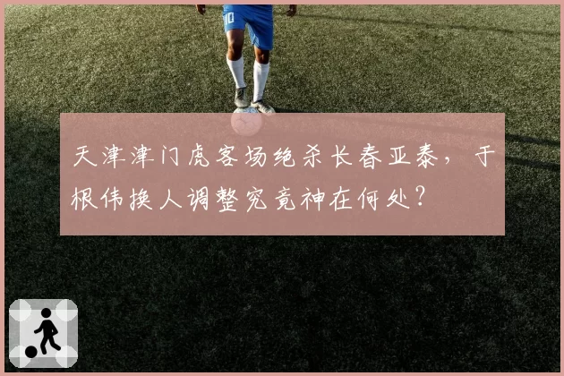 天津津门虎客场绝杀长春亚泰，于根伟换人调整究竟神在何处？