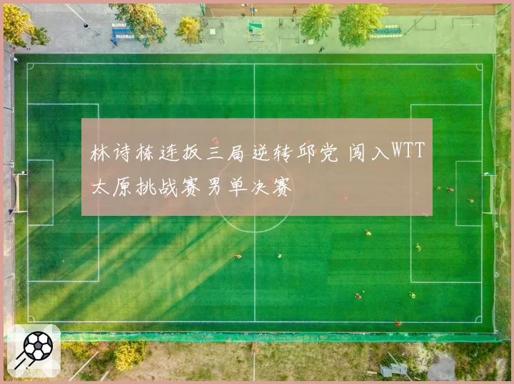 林诗栋连扳三局逆转邱党 闯入WTT太原挑战赛男单决赛