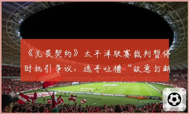 《无畏契约》太平洋联赛裁判暂停时机引争议,选手吐槽“故意打断节奏”