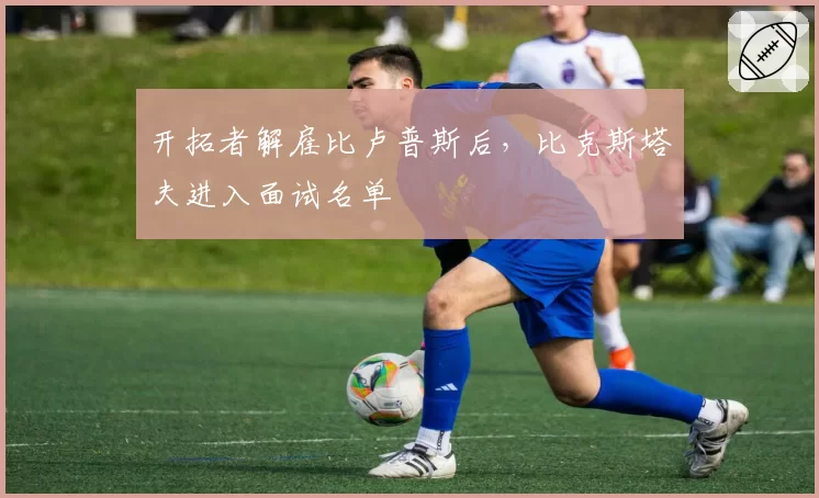 开拓者解雇比卢普斯后，比克斯塔夫进入面试名单