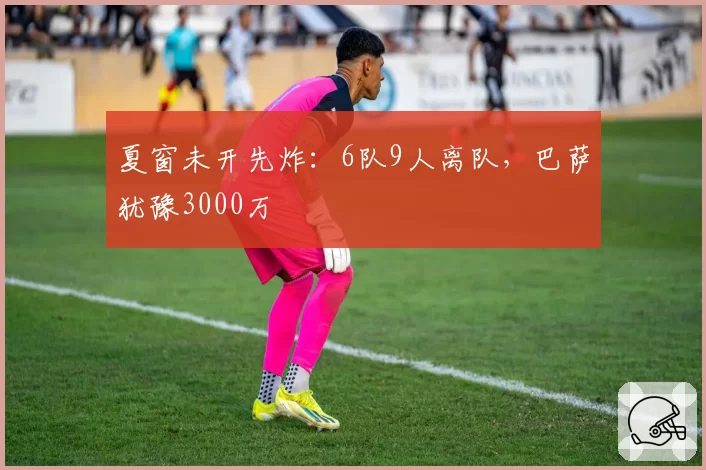 夏窗未开先炸：6队9人离队，巴萨犹豫3000万
