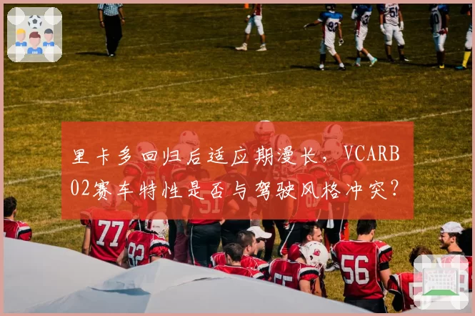 里卡多回归后适应期漫长,VCARB 02赛车特性是否与驾驶风格冲突?