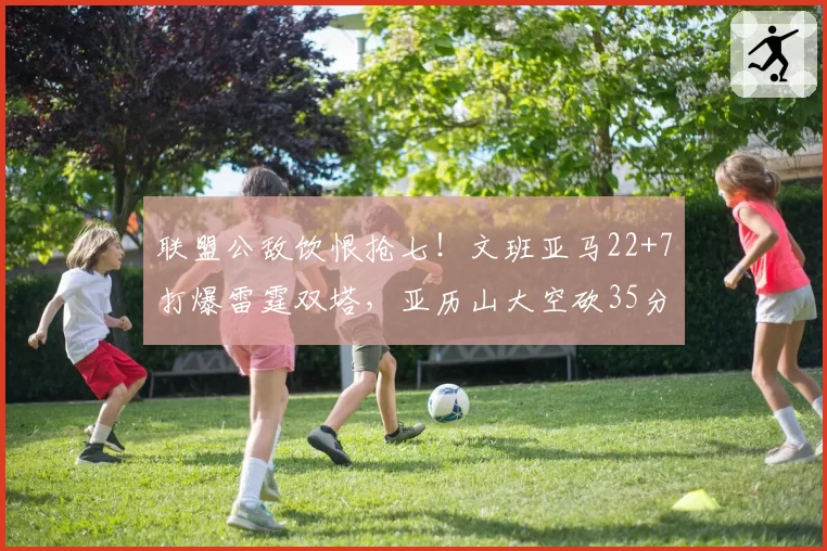 联盟公敌饮恨抢七!文班亚马22+7打爆雷霆双塔,亚历山大空砍35分