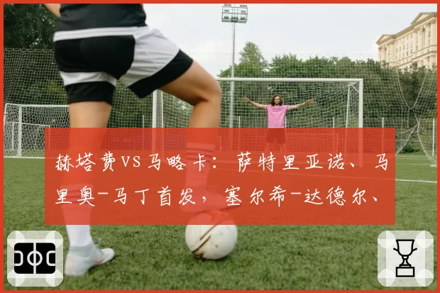 赫塔费vs马略卡：萨特里亚诺、马里奥-马丁首发，塞尔希-达德尔、韦达特-穆里奇出战