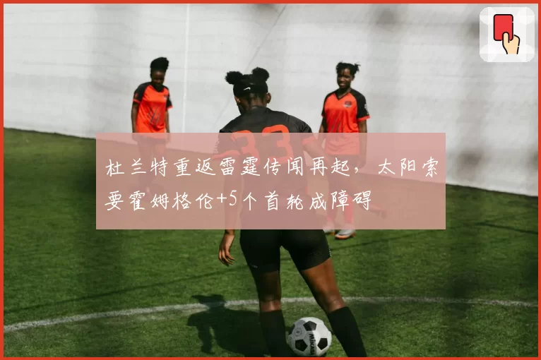 杜兰特重返雷霆传闻再起,太阳索要霍姆格伦+5个首轮成障碍