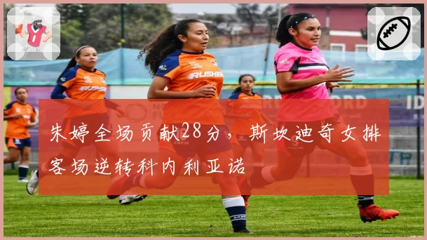 朱婷全场贡献28分，斯坎迪奇女排客场逆转科内利亚诺