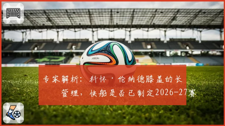 专家解析：科怀·伦纳德膝盖的长期管理，快船是否已制定2026-27赛季轮休蓝图？