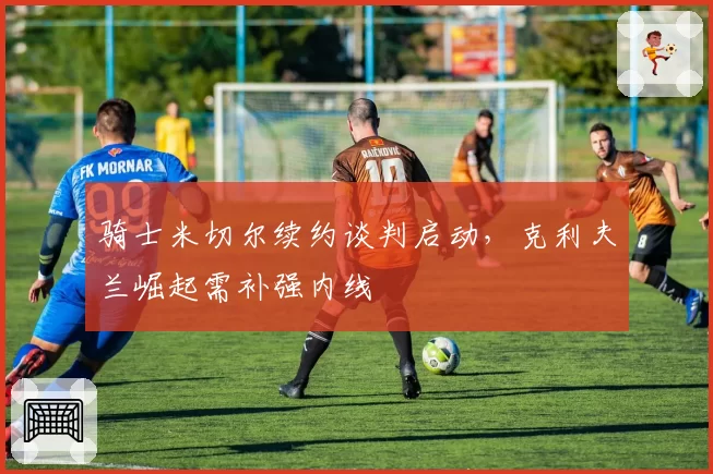 骑士米切尔续约谈判启动，克利夫兰崛起需补强内线