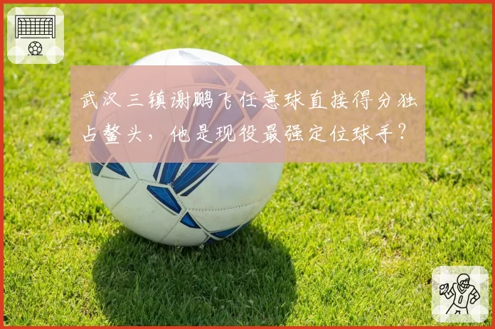 武汉三镇谢鹏飞任意球直接得分独占鳌头，他是现役最强定位球手？