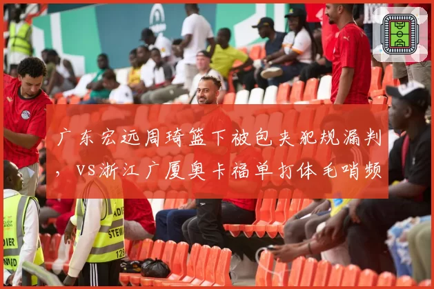 广东宏远周琦篮下被包夹犯规漏判,vs浙江广厦奥卡福单打体毛哨频吹,明星球员哨待遇分化