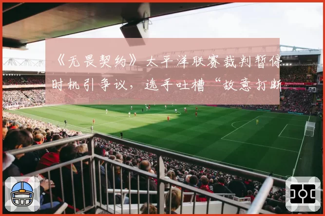 《无畏契约》太平洋联赛裁判暂停时机引争议，选手吐槽“故意打断节奏”