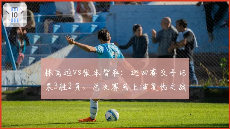 林高远vs张本智和:巡回赛交手记录3胜2负,总决赛或上演复仇之战