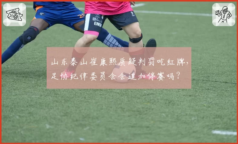 山东泰山崔康熙质疑判罚吃红牌，足协纪律委员会会追加停赛吗？