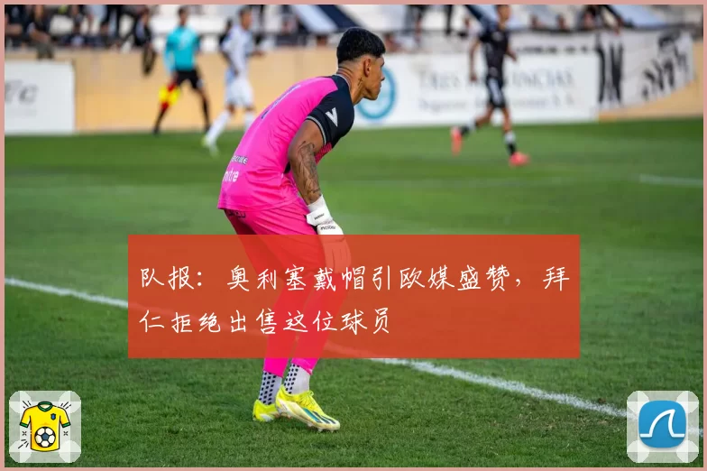 队报:奥利塞戴帽引欧媒盛赞,拜仁拒绝出售这位球员