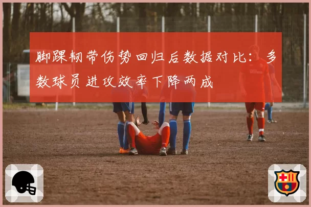 脚踝韧带伤势回归后数据对比:多数球员进攻效率下降两成