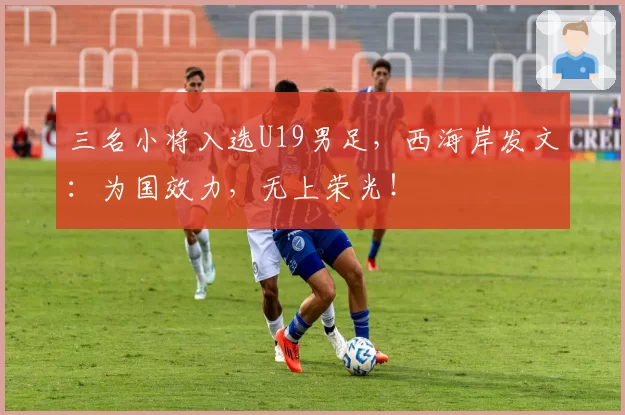 三名小将入选U19男足,西海岸发文:为国效力,无上荣光!
