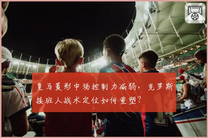 皇马菱形中场控制力减弱,克罗斯接班人战术定位如何重塑?