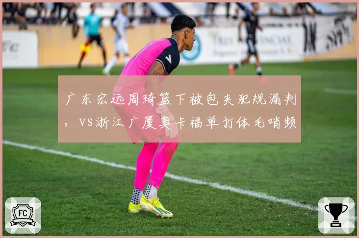 广东宏远周琦篮下被包夹犯规漏判,vs浙江广厦奥卡福单打体毛哨频吹,明星球员哨待遇分化