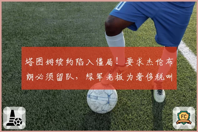 塔图姆续约陷入僵局！要求杰伦布朗必须留队，绿军老板为奢侈税叫苦