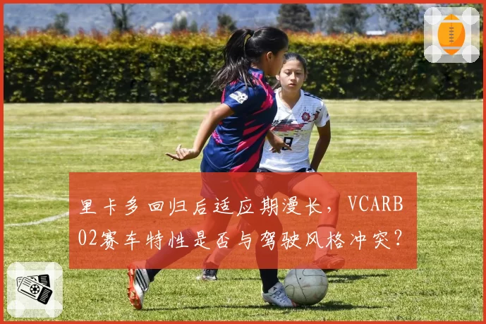 里卡多回归后适应期漫长，VCARB 02赛车特性是否与驾驶风格冲突？