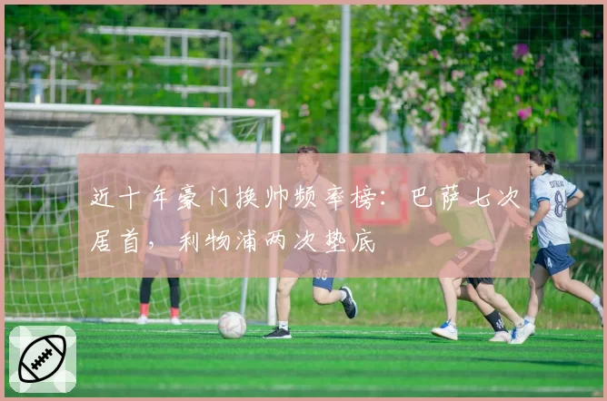 近十年豪门换帅频率榜:巴萨七次居首,利物浦两次垫底
