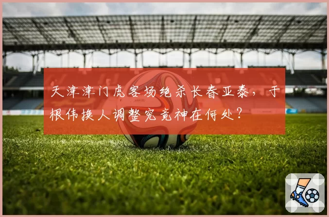 天津津门虎客场绝杀长春亚泰，于根伟换人调整究竟神在何处？