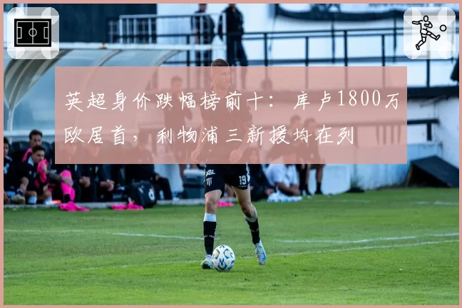 英超身价跌幅榜前十:库卢1800万欧居首,利物浦三新援均在列
