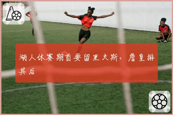 湖人休赛期首要留里夫斯，詹皇排其后