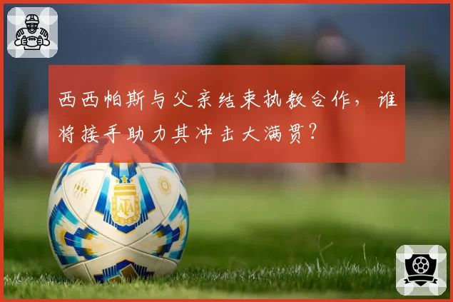 西西帕斯与父亲结束执教合作，谁将接手助力其冲击大满贯？