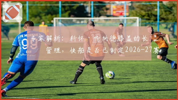 专家解析：科怀·伦纳德膝盖的长期管理，快船是否已制定2026-27赛季轮休蓝图？