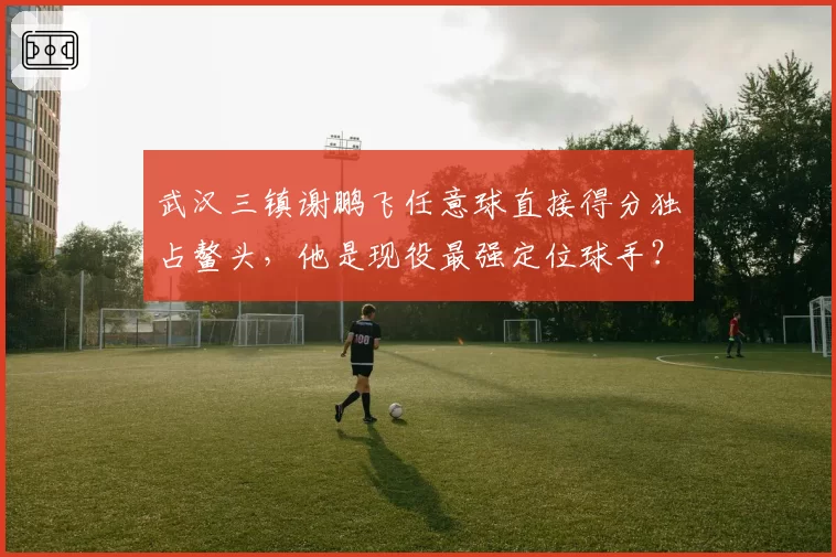 武汉三镇谢鹏飞任意球直接得分独占鳌头,他是现役最强定位球手?