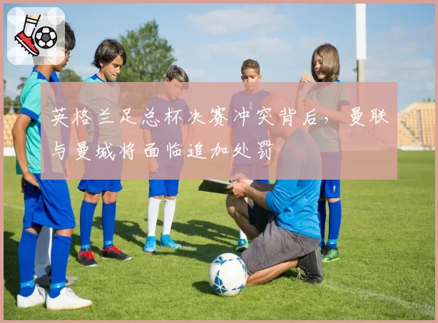 英格兰足总杯决赛冲突背后，曼联与曼城将面临追加处罚