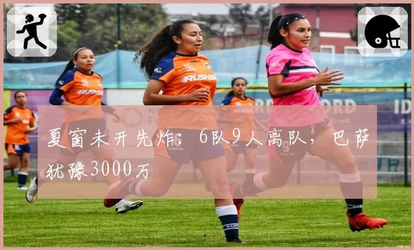 夏窗未开先炸:6队9人离队,巴萨犹豫3000万