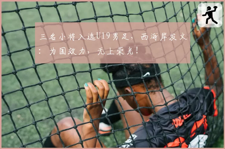 三名小将入选U19男足，西海岸发文：为国效力，无上荣光！