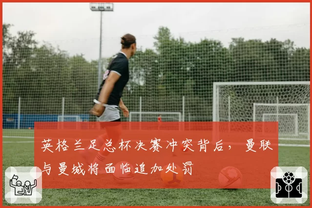 英格兰足总杯决赛冲突背后，曼联与曼城将面临追加处罚